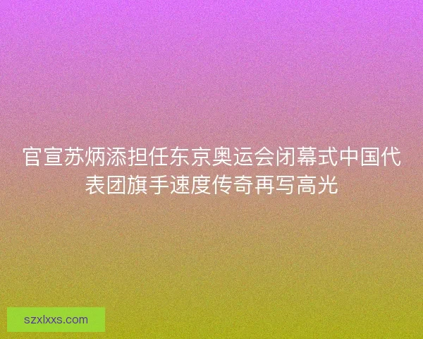 官宣苏炳添担任东京奥运会闭幕式中国代表团旗手速度传奇再写高光