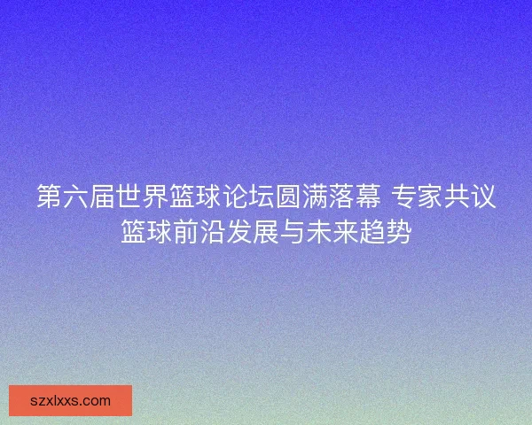 第六届世界篮球论坛圆满落幕 专家共议篮球前沿发展与未来趋势