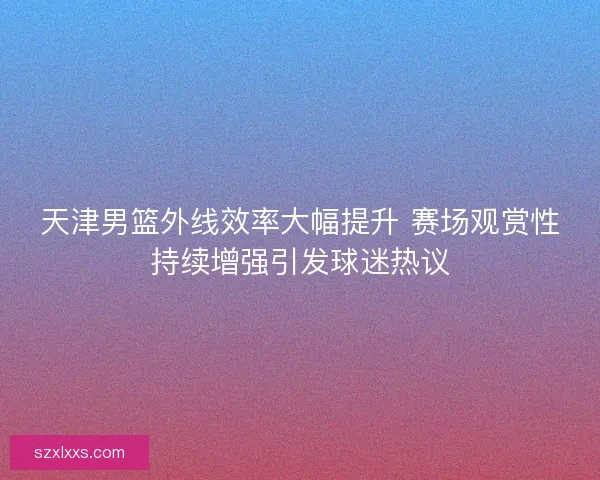 天津男篮外线效率大幅提升 赛场观赏性持续增强引发球迷热议