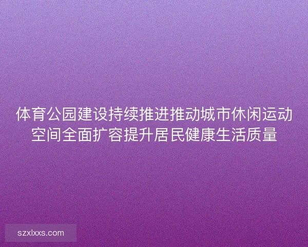 体育公园建设持续推进推动城市休闲运动空间全面扩容提升居民健康生活质量