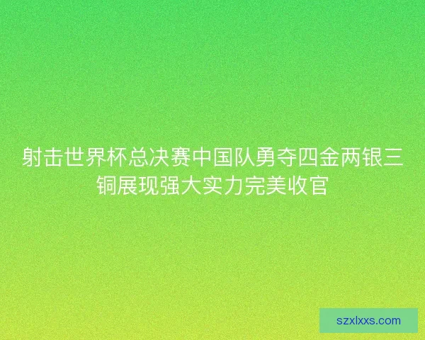 射击世界杯总决赛中国队勇夺四金两银三铜展现强大实力完美收官