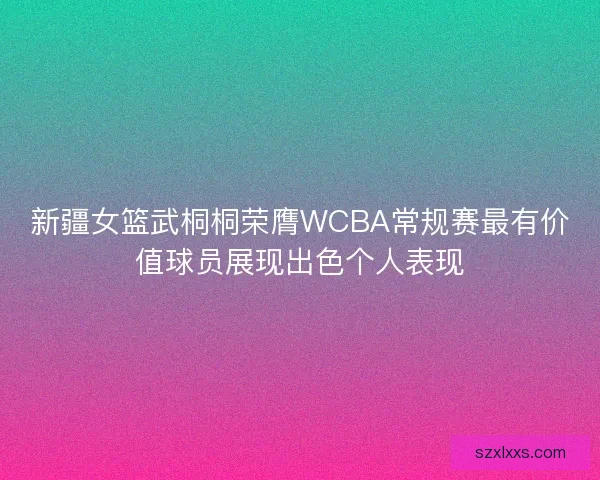 新疆女篮武桐桐荣膺WCBA常规赛最有价值球员展现出色个人表现
