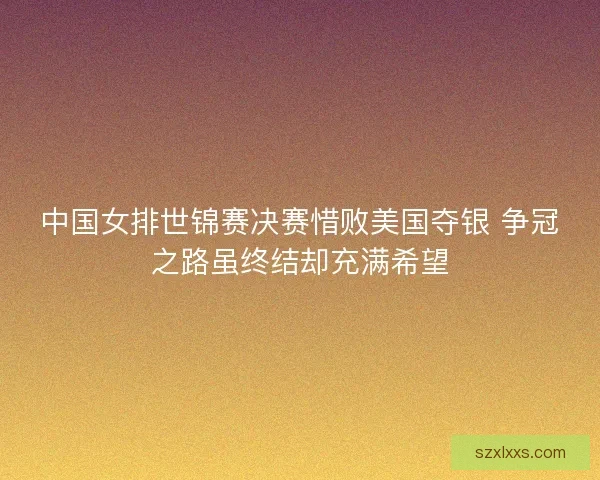 中国女排世锦赛决赛惜败美国夺银 争冠之路虽终结却充满希望